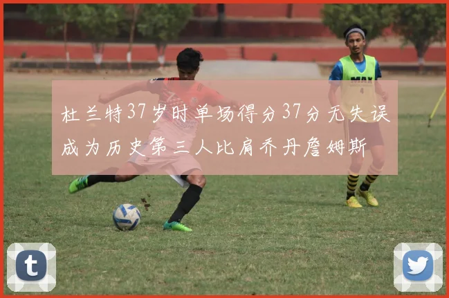 杜兰特37岁时单场得分37分无失误成为历史第三人比肩乔丹詹姆斯