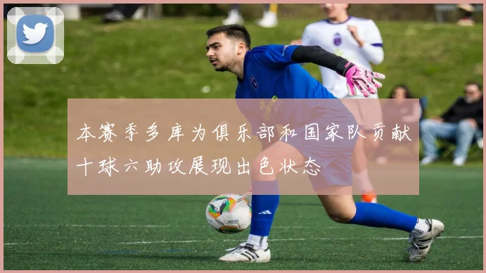 本赛季多库为俱乐部和国家队贡献十球六助攻展现出色状态