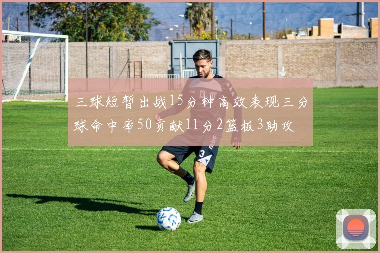 三球短暂出战15分钟高效表现三分球命中率50贡献11分2篮板3助攻