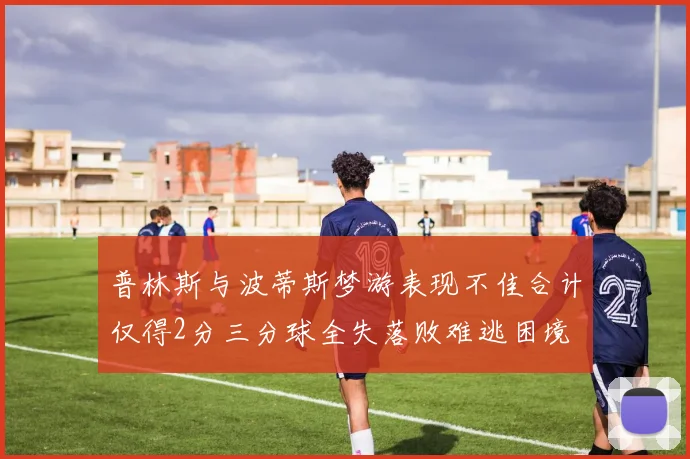 普林斯与波蒂斯梦游表现不佳合计仅得2分三分球全失落败难逃困境