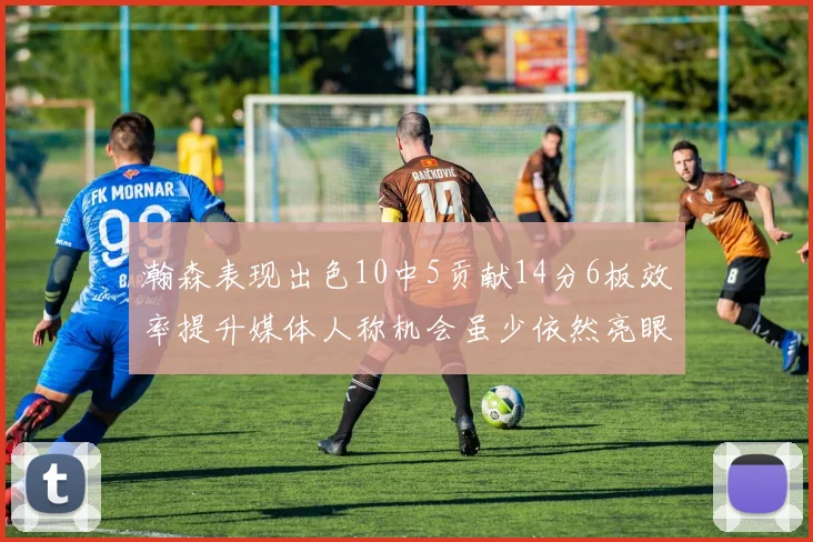 瀚森表现出色10中5贡献14分6板效率提升媒体人称机会虽少依然亮眼