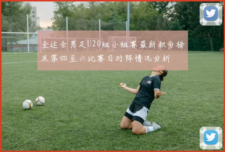 全运会男足U20组小组赛最新积分榜及第四至六比赛日对阵情况分析