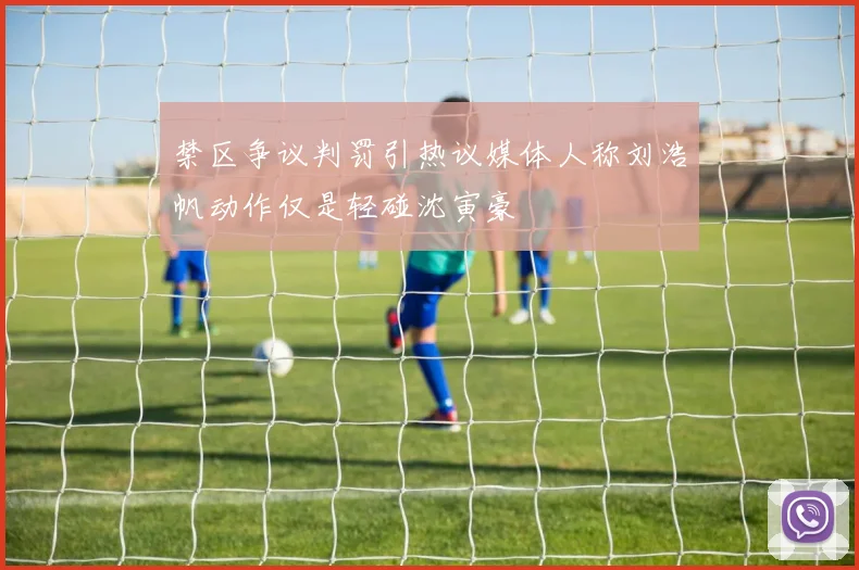 禁区争议判罚引热议媒体人称刘浩帆动作仅是轻碰沈寅豪