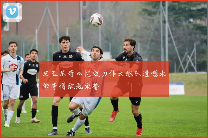 皮亚尼奇回忆效力伟大球队遗憾未能夺得欧冠荣誉