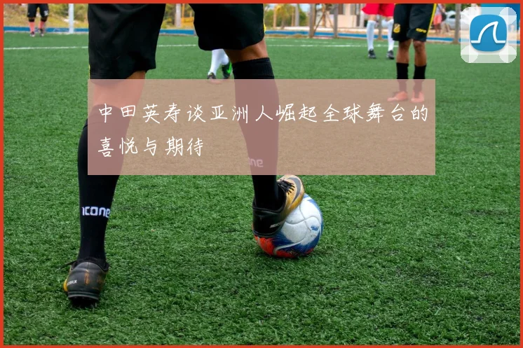 中田英寿谈亚洲人崛起全球舞台的喜悦与期待