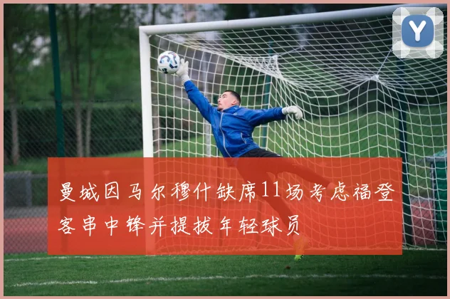 曼城因马尔穆什缺席11场考虑福登客串中锋并提拔年轻球员