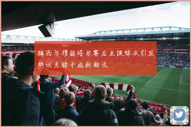 梅西与穆赫塔尔赛后互换球衣引发热议光膀子成新潮流