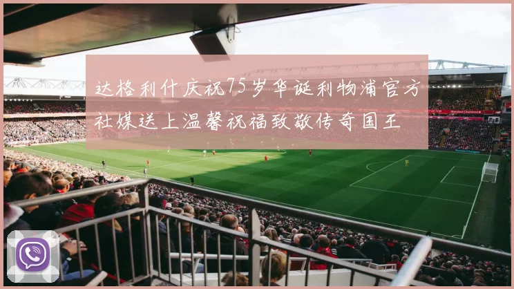 达格利什庆祝75岁华诞利物浦官方社媒送上温馨祝福致敬传奇国王