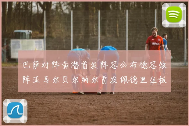 巴萨对阵黄潜首发阵容公布德容缺阵亚马尔贝尔纳尔首发佩德里坐板凳