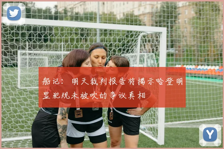 船记：明天裁判报告将揭示哈登明显犯规未被吹的争议真相