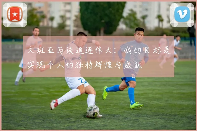 文班亚马谈追逐伟大：我的目标是实现个人的独特辉煌与成就