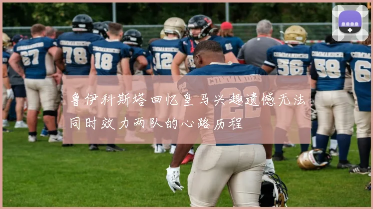 鲁伊科斯塔回忆皇马兴趣遗憾无法同时效力两队的心路历程