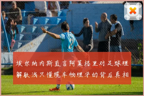 埃尔纳内斯直言阿莱格里对足球理解肤浅只懂缆车物理学的背后真相