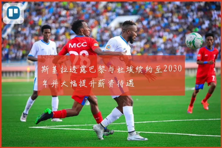 斯基拉透露巴黎与杜埃续约至2030年并大幅提升薪资待遇